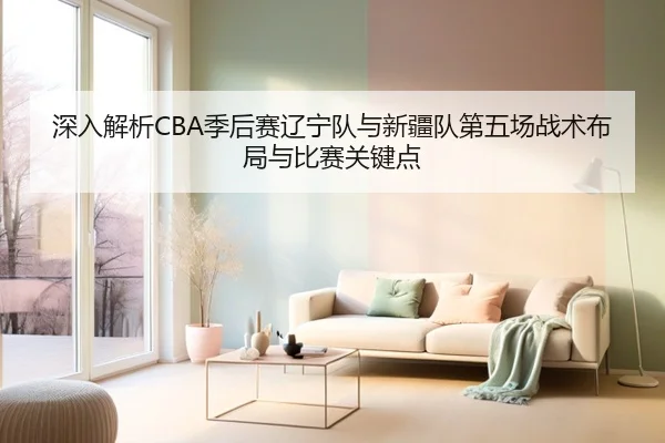 深入解析CBA季后赛辽宁队与新疆队第五场战术布局与比赛关键点 | FEIFAN SPORTS